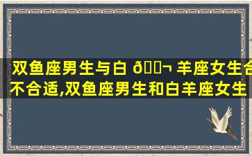 双鱼座男生与白 🐬 羊座女生合不合适,双鱼座男生和白羊座女生的爱情运势怎么样 🦄